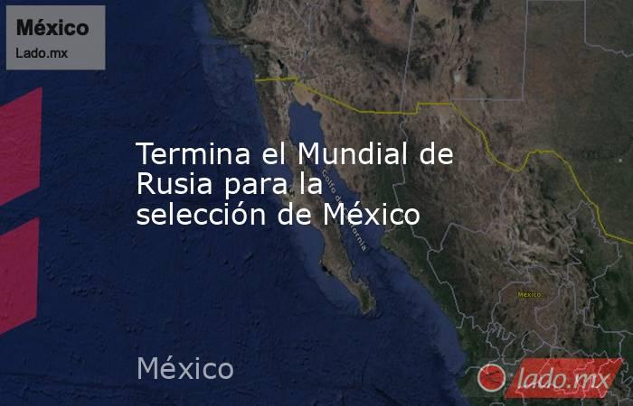Termina el Mundial de Rusia para la selección de México. Noticias en tiempo real