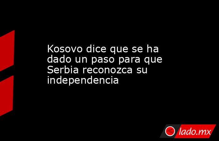 Kosovo dice que se ha dado un paso para que Serbia reconozca su independencia. Noticias en tiempo real