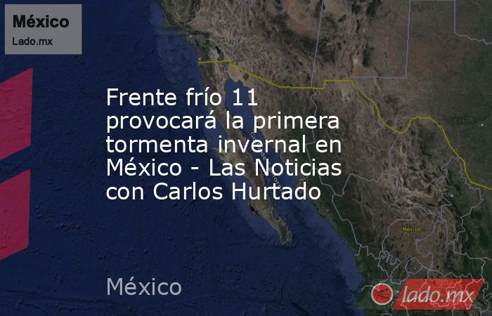 Frente frío 11 provocará la primera tormenta invernal en México - Las Noticias con Carlos Hurtado. Noticias en tiempo real