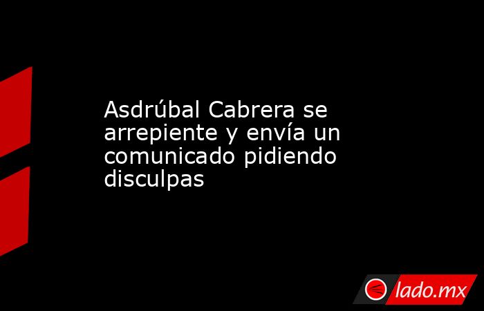 Asdrúbal Cabrera se arrepiente y envía un comunicado pidiendo disculpas. Noticias en tiempo real