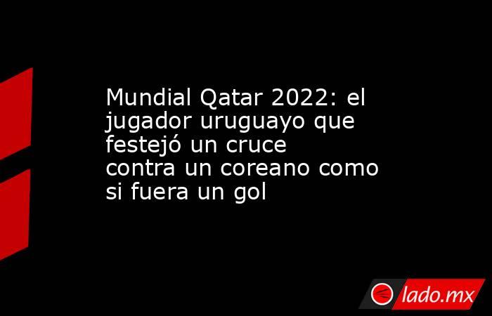 Mundial Qatar 2022: el jugador uruguayo que festejó un cruce contra un coreano como si fuera un gol. Noticias en tiempo real