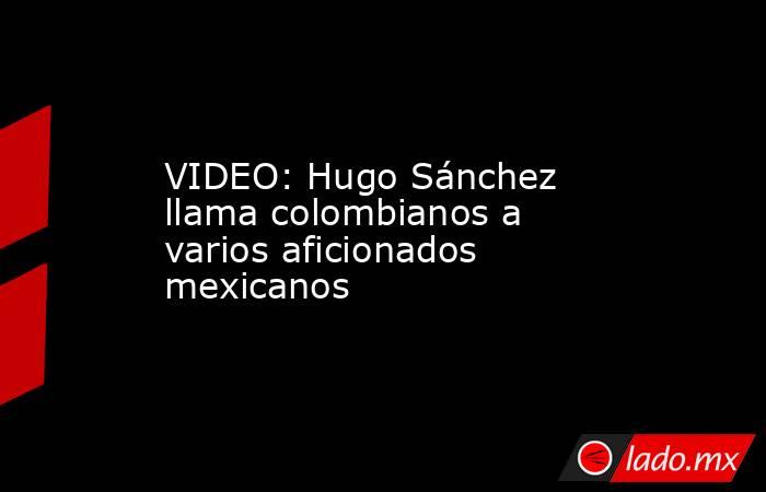 VIDEO: Hugo Sánchez llama colombianos a varios aficionados mexicanos. Noticias en tiempo real