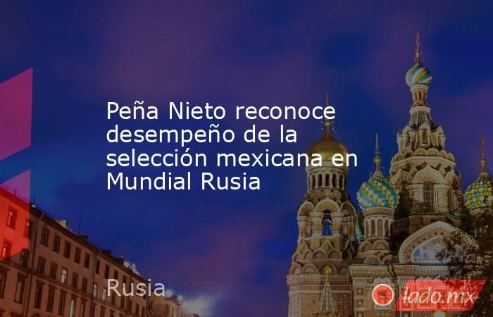 Peña Nieto reconoce desempeño de la selección mexicana en Mundial Rusia. Noticias en tiempo real