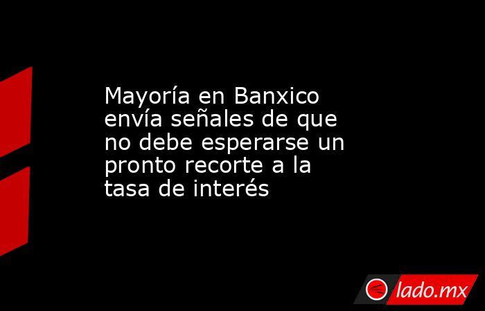 Mayoría en Banxico envía señales de que no debe esperarse un pronto recorte a la tasa de interés. Noticias en tiempo real