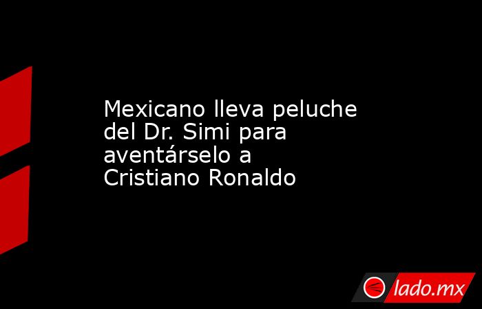 Mexicano lleva peluche del Dr. Simi para aventárselo a Cristiano Ronaldo. Noticias en tiempo real