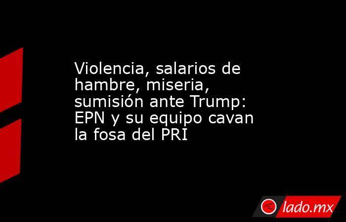 Violencia, salarios de hambre, miseria, sumisión ante Trump: EPN y su equipo cavan la fosa del PRI. Noticias en tiempo real