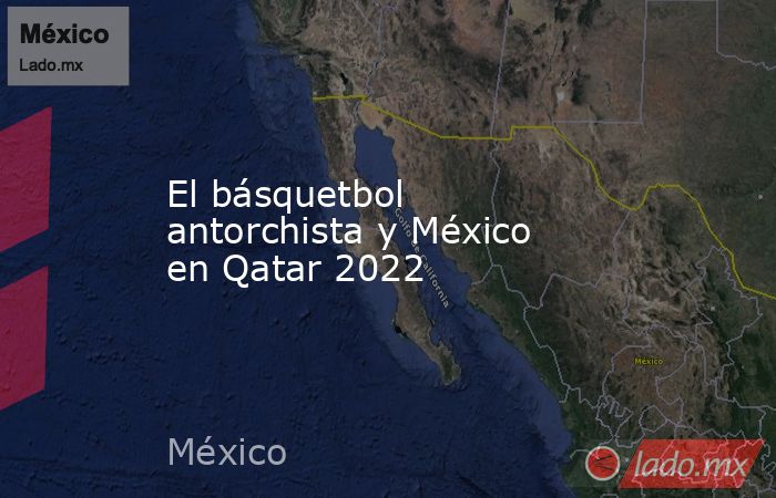 El básquetbol antorchista y México en Qatar 2022. Noticias en tiempo real