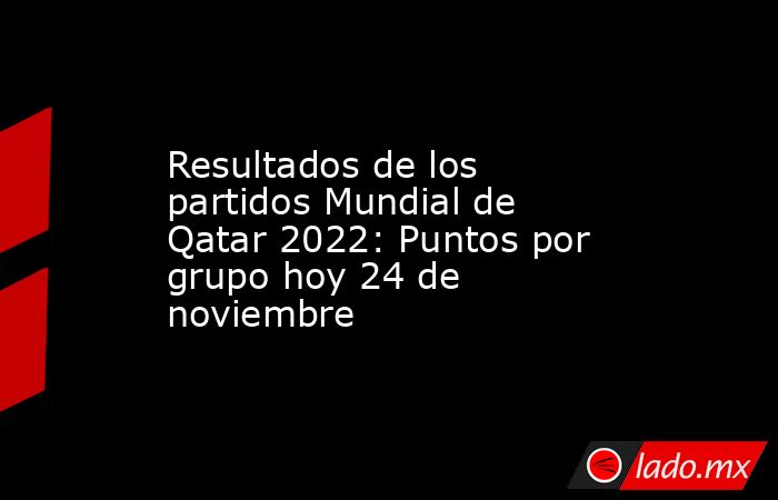 Resultados de los partidos Mundial de Qatar 2022: Puntos por grupo hoy 24 de noviembre. Noticias en tiempo real