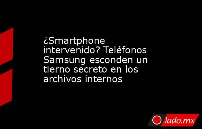 ¿Smartphone intervenido? Teléfonos Samsung esconden un tierno secreto en los archivos internos. Noticias en tiempo real