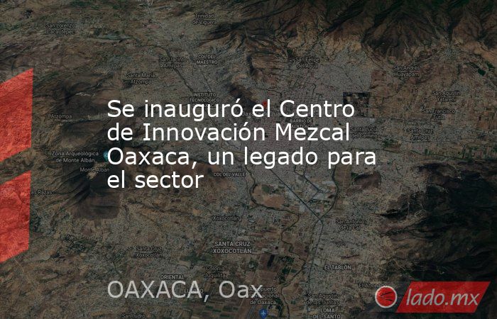 Se inauguró el Centro de Innovación Mezcal Oaxaca, un legado para el sector . Noticias en tiempo real