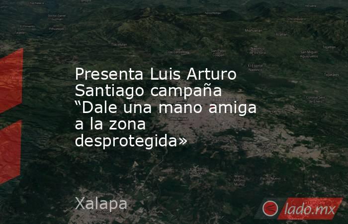 Presenta Luis Arturo Santiago campaña “Dale una mano amiga a la zona desprotegida». Noticias en tiempo real