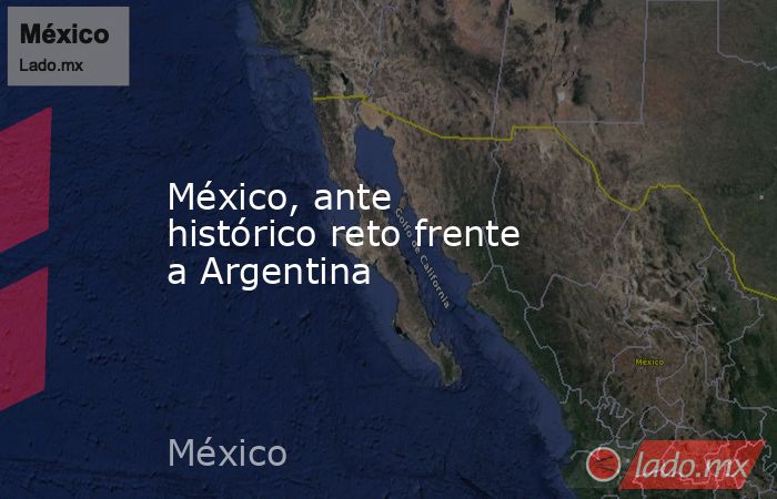 México, ante histórico reto frente a Argentina. Noticias en tiempo real