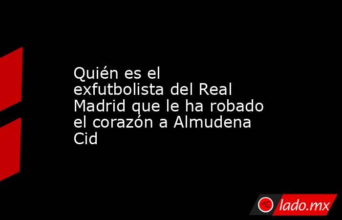 Quién es el exfutbolista del Real Madrid que le ha robado el corazón a Almudena Cid. Noticias en tiempo real