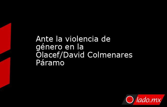 Ante la violencia de género en la Olacef/David Colmenares Páramo. Noticias en tiempo real
