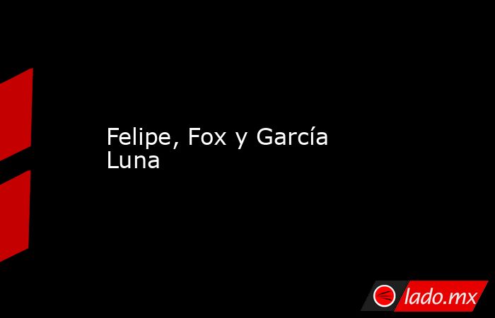 Felipe, Fox y García Luna. Noticias en tiempo real