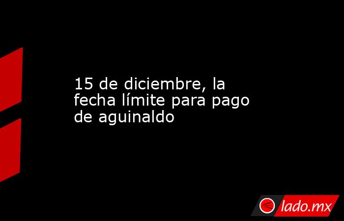 15 de diciembre, la fecha límite para pago de aguinaldo - Lado.mx