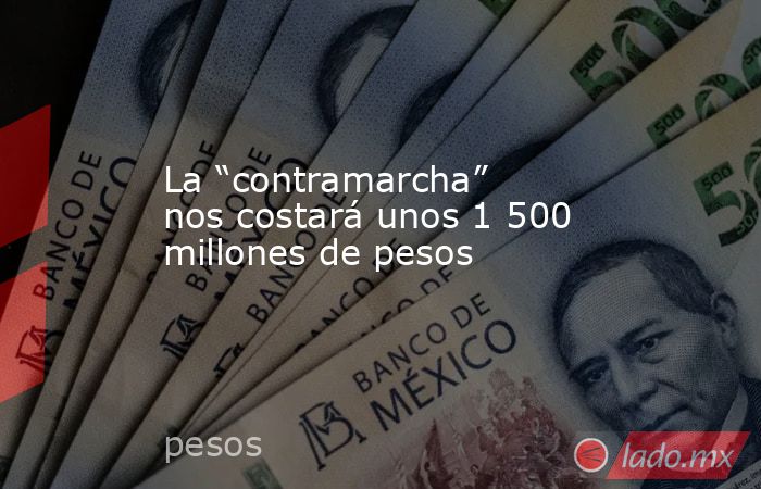 La “contramarcha” nos costará unos 1 500 millones de pesos. Noticias en tiempo real