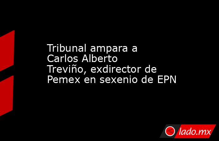 Tribunal ampara a Carlos Alberto Treviño, exdirector de Pemex en sexenio de EPN. Noticias en tiempo real