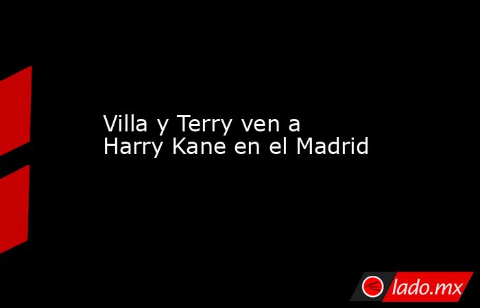 Villa y Terry ven a Harry Kane en el Madrid. Noticias en tiempo real