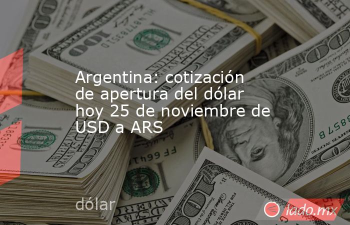 Argentina: cotización de apertura del dólar hoy 25 de noviembre de USD a ARS. Noticias en tiempo real