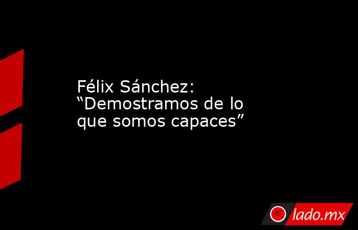 Félix Sánchez: “Demostramos de lo que somos capaces”. Noticias en tiempo real