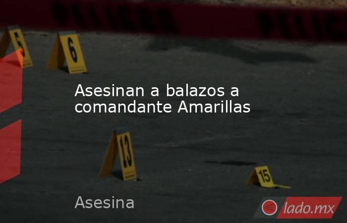 Asesinan a balazos a comandante Amarillas. Noticias en tiempo real