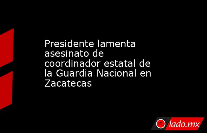 Presidente lamenta asesinato de coordinador estatal de la Guardia Nacional en Zacatecas. Noticias en tiempo real