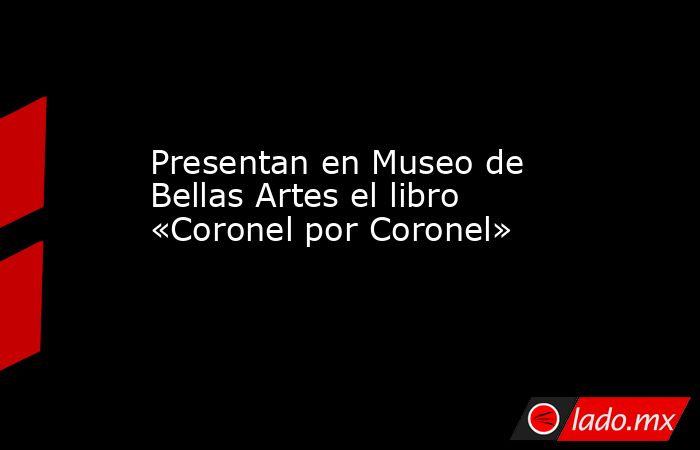 Presentan en Museo de Bellas Artes el libro «Coronel por Coronel». Noticias en tiempo real