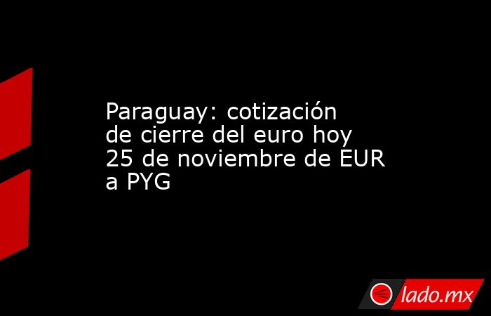 Paraguay: cotización de cierre del euro hoy 25 de noviembre de EUR a PYG. Noticias en tiempo real