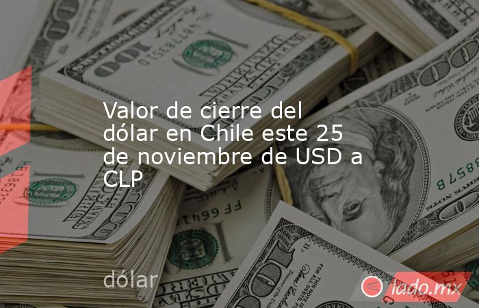 Valor de cierre del dólar en Chile este 25 de noviembre de USD a CLP. Noticias en tiempo real