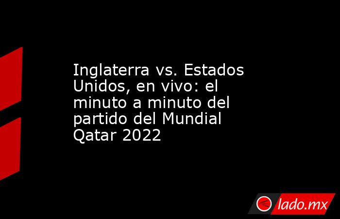 Inglaterra vs. Estados Unidos, en vivo: el minuto a minuto del partido del Mundial Qatar 2022. Noticias en tiempo real
