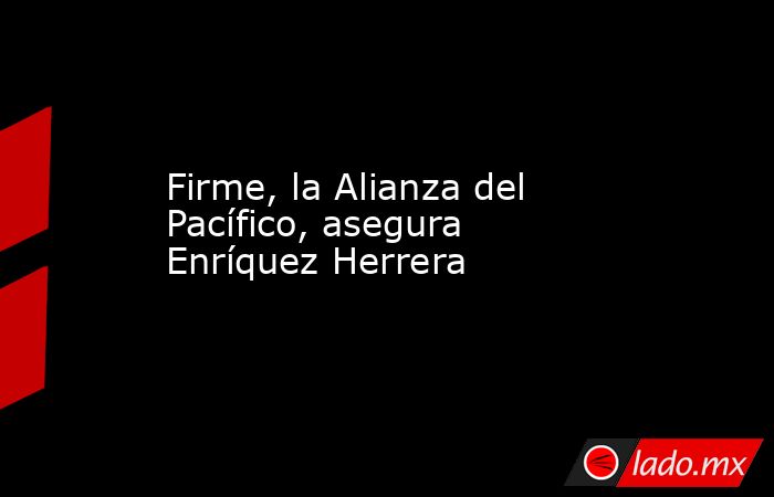 Firme, la Alianza del Pacífico, asegura Enríquez Herrera. Noticias en tiempo real