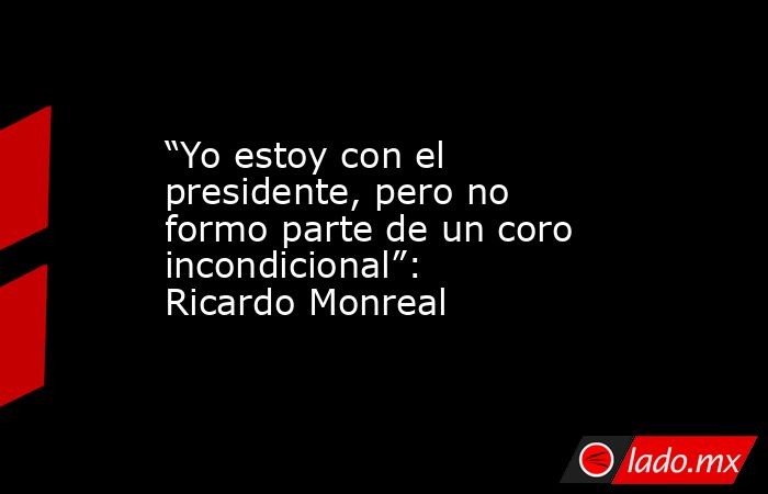 “Yo estoy con el presidente, pero no formo parte de un coro incondicional”: Ricardo Monreal. Noticias en tiempo real