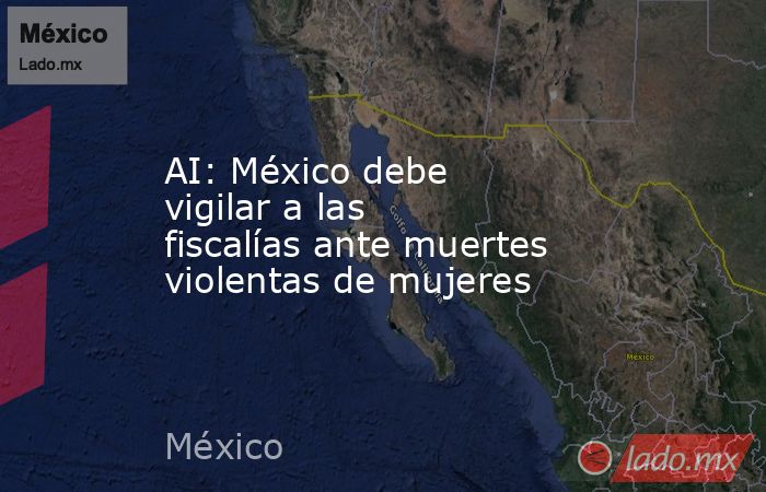 AI: México debe vigilar a las fiscalías ante muertes violentas de mujeres. Noticias en tiempo real