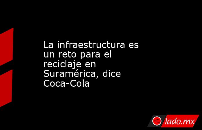 La infraestructura es un reto para el reciclaje en Suramérica, dice Coca-Cola. Noticias en tiempo real