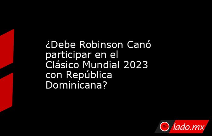 ¿Debe Robinson Canó participar en el Clásico Mundial 2023 con República Dominicana?. Noticias en tiempo real