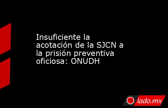 Insuficiente la acotación de la SJCN a la prisión preventiva oficiosa: ONUDH. Noticias en tiempo real