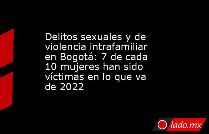 Delitos sexuales y de violencia intrafamiliar en Bogotá: 7 de cada 10 mujeres han sido víctimas en lo que va de 2022 . Noticias en tiempo real