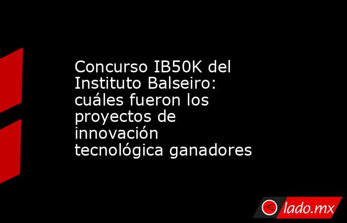 Concurso IB50K del Instituto Balseiro: cuáles fueron los proyectos de innovación tecnológica ganadores. Noticias en tiempo real