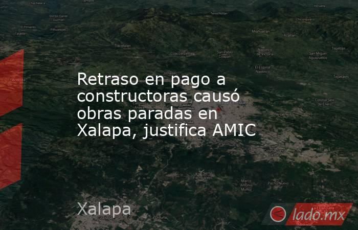 Retraso en pago a constructoras causó obras paradas en Xalapa, justifica AMIC. Noticias en tiempo real
