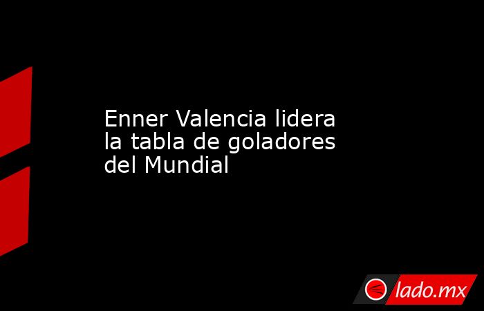 Enner Valencia lidera la tabla de goladores del Mundial. Noticias en tiempo real