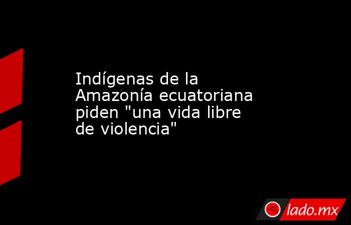 Indígenas de la Amazonía ecuatoriana piden 