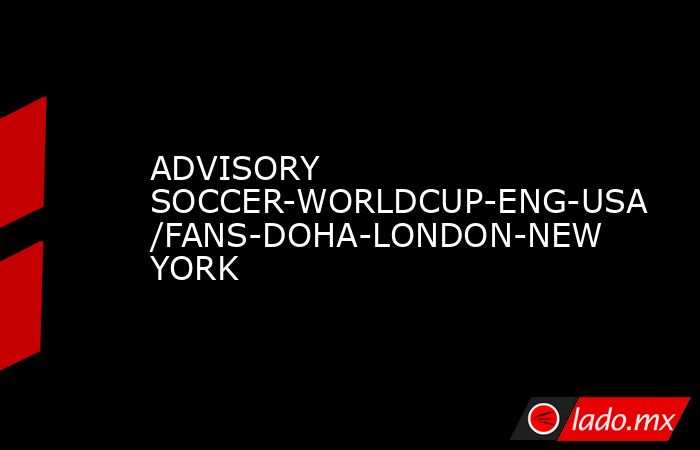 ADVISORY SOCCER-WORLDCUP-ENG-USA/FANS-DOHA-LONDON-NEW YORK. Noticias en tiempo real
