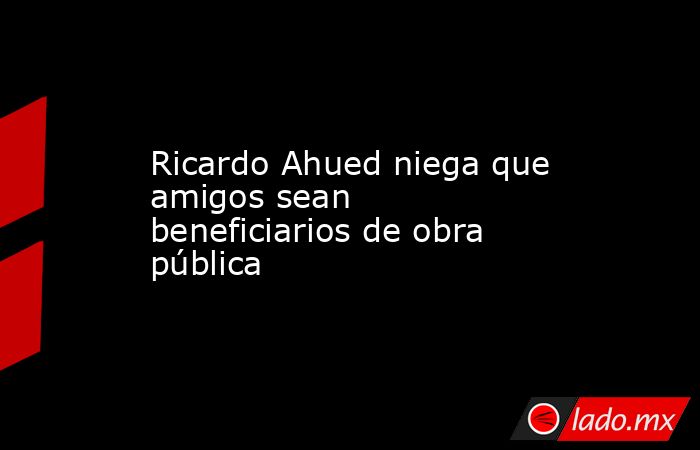 Ricardo Ahued niega que amigos sean beneficiarios de obra pública. Noticias en tiempo real