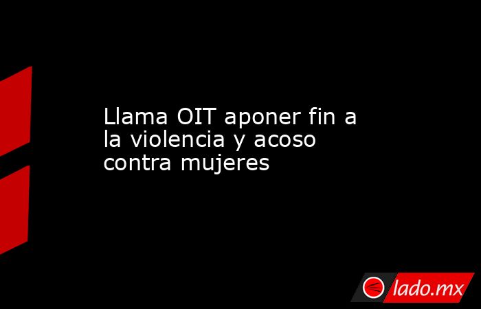 Llama OIT aponer fin a la violencia y acoso contra mujeres. Noticias en tiempo real