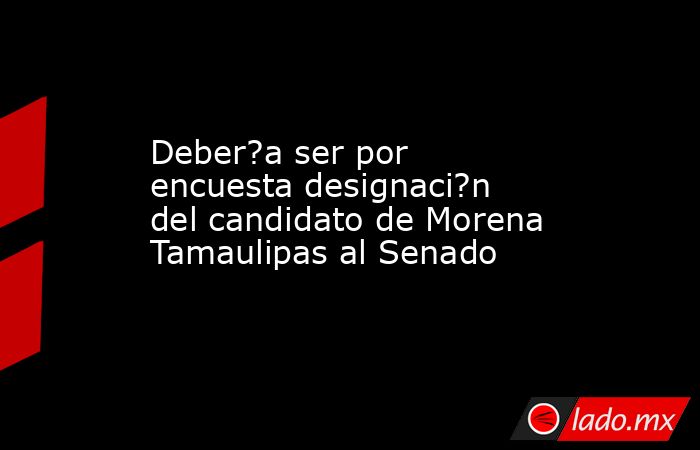 Deber?a ser por encuesta designaci?n del candidato de Morena Tamaulipas al Senado. Noticias en tiempo real