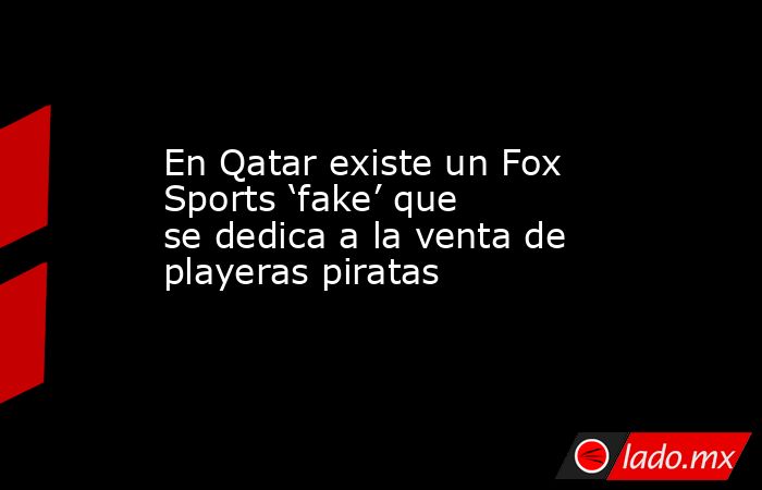 En Qatar existe un Fox Sports ‘fake’ que se dedica a la venta de playeras piratas. Noticias en tiempo real