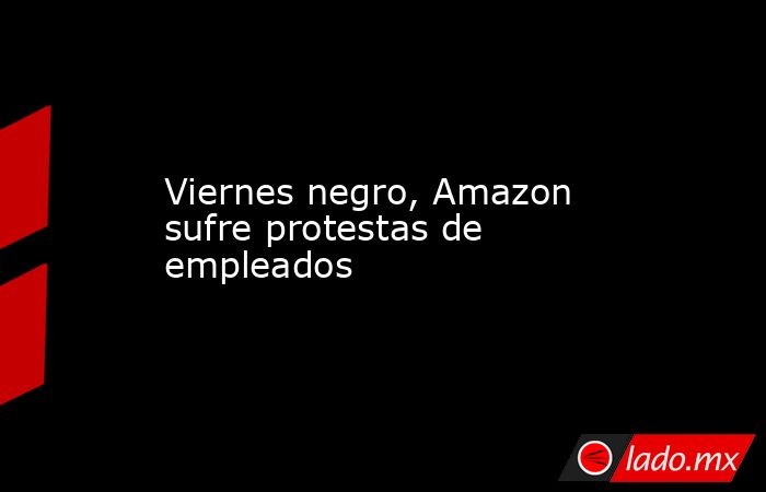 Viernes negro, Amazon sufre protestas de empleados. Noticias en tiempo real
