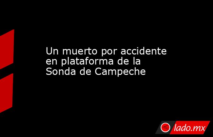 Un muerto por accidente en plataforma de la Sonda de Campeche. Noticias en tiempo real