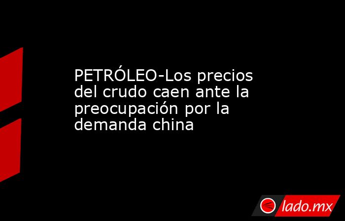 PETRÓLEO-Los precios del crudo caen ante la preocupación por la demanda china. Noticias en tiempo real